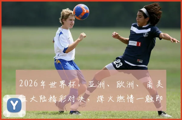 2026年世界杯，亚洲、欧洲、南美三大陆精彩对决，烽火燃情一触即发