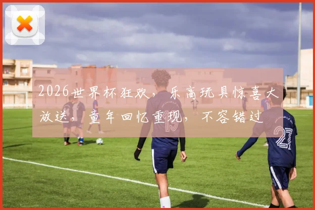 2026世界杯狂欢，乐高玩具惊喜大放送，童年回忆重现，不容错过