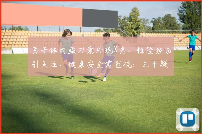 男子体内藏刀意外现X光，惊险经历引关注，健康安全需重视，三个疑问待解。