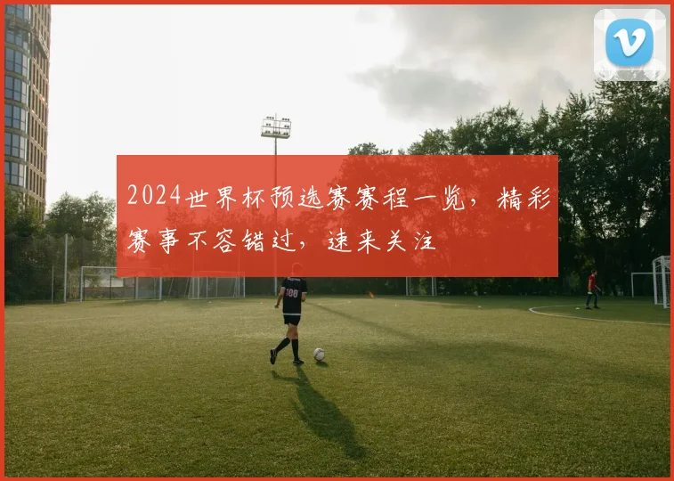 2024世界杯预选赛赛程一览，精彩赛事不容错过，速来关注