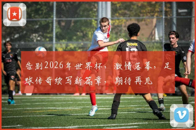 告别2026年世界杯，激情落幕，足球传奇续写新篇章，期待再见